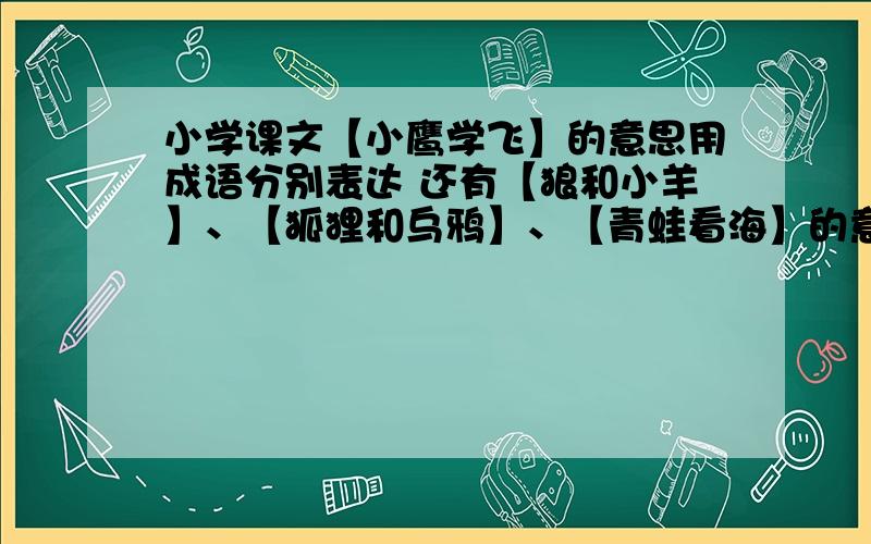 小学课文【小鹰学飞】的意思用成语分别表达 还有【狼和小羊】、【狐狸和乌鸦】、【青蛙看海】的意思用成语