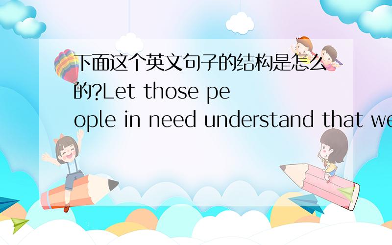 下面这个英文句子的结构是怎么的?Let those people in need understand that we will go all out to help them out of poverty.老师说 understand 是宾补,怎么说?还有,这句话的主语谓语是什么?这是什么结构啊?