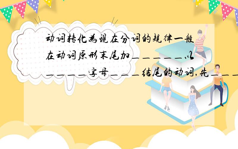 动词转化为现在分词的规律一般在动词原形末尾加＿＿＿＿＿以＿＿＿＿字母＿＿＿结尾的动词,先＿＿＿＿,再加ING以＿＿＿＿结尾的动词,如末尾只有＿＿＿＿＿＿＿＿,应＿＿＿＿＿＿这以