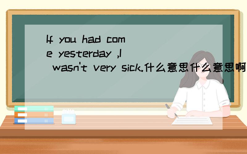 If you had come yesterday ,I wasn't very sick.什么意思什么意思啊