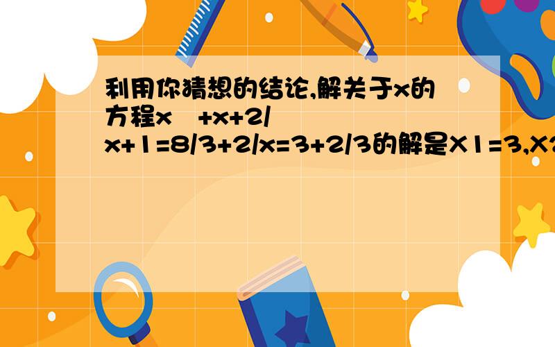 利用你猜想的结论,解关于x的方程x²+x+2/x+1=8/3+2/x=3+2/3的解是X1=3,X2=2/3； x+2/x=4+2/4的解是X1=4,X2=2/4 x+2/x=5+2/5的解是X1=5,X2=2/5