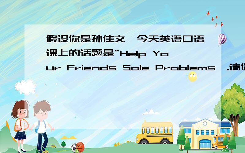 假设你是孙佳文,今天英语口语课上的话题是“Help Your Friends Sole Problems