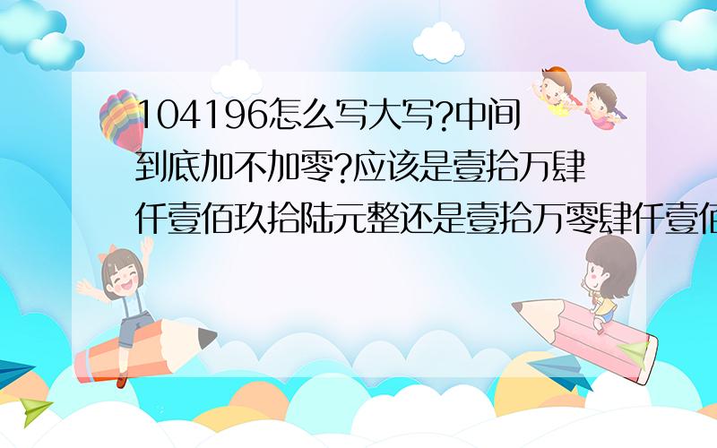 104196怎么写大写?中间到底加不加零?应该是壹拾万肆仟壹佰玖拾陆元整还是壹拾万零肆仟壹佰玖拾陆元整