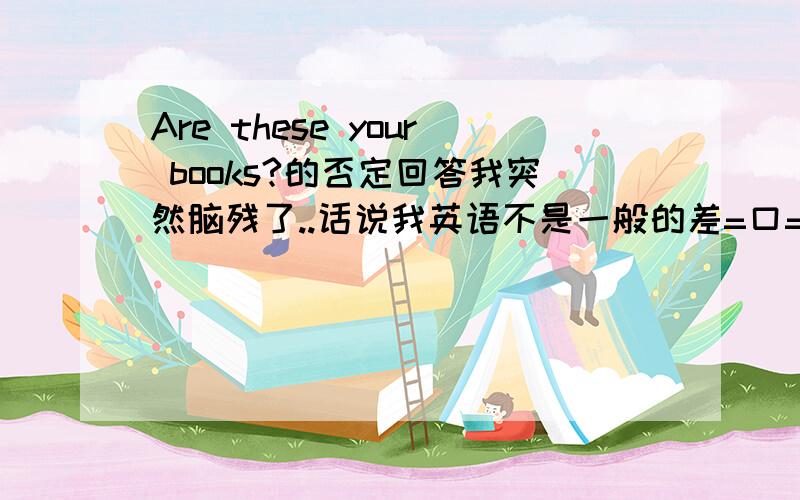 Are these your books?的否定回答我突然脑残了..话说我英语不是一般的差=口=||