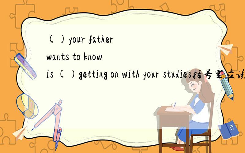 ()your father wants to know is ()getting on with your studies括号里应该填什么?求理由