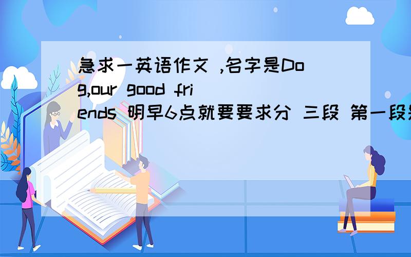 急求一英语作文 ,名字是Dog,our good friends 明早6点就要要求分 三段 第一段是Some People sometimes are crul to dogs.What do they do?第二段是Dogs are our friends.What do they usully do?第三段是What should we do?还要有