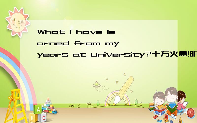 What I have learned from my years at university?十万火急!明天就要!跪谢!