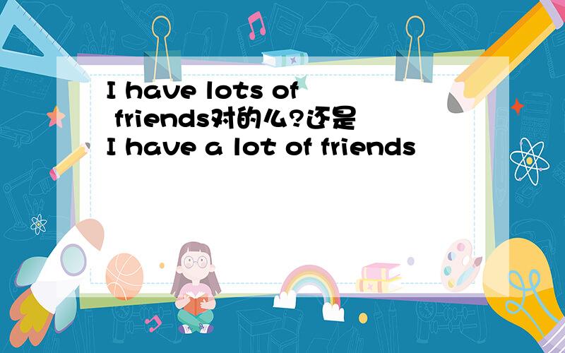 I have lots of friends对的么?还是I have a lot of friends