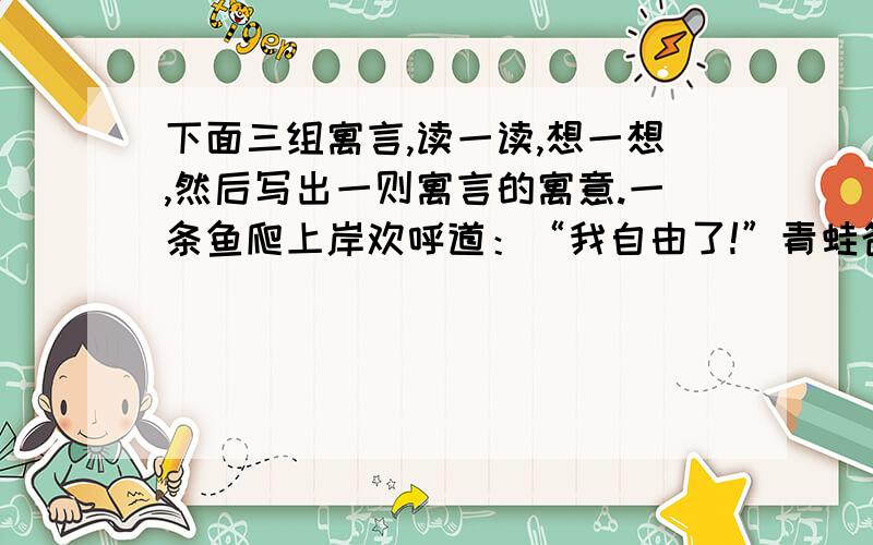 下面三组寓言,读一读,想一想,然后写出一则寓言的寓意.一条鱼爬上岸欢呼道：“我自由了!”青蛙爸爸使劲地踢了两脚,问儿子：“儿子,我们是不是有点儿像奔马?”一只苍蝇戴上口罩飞进垃