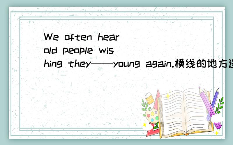 We often hear old people wishing they——young again.横线的地方选哪个答案?A are B were C had been