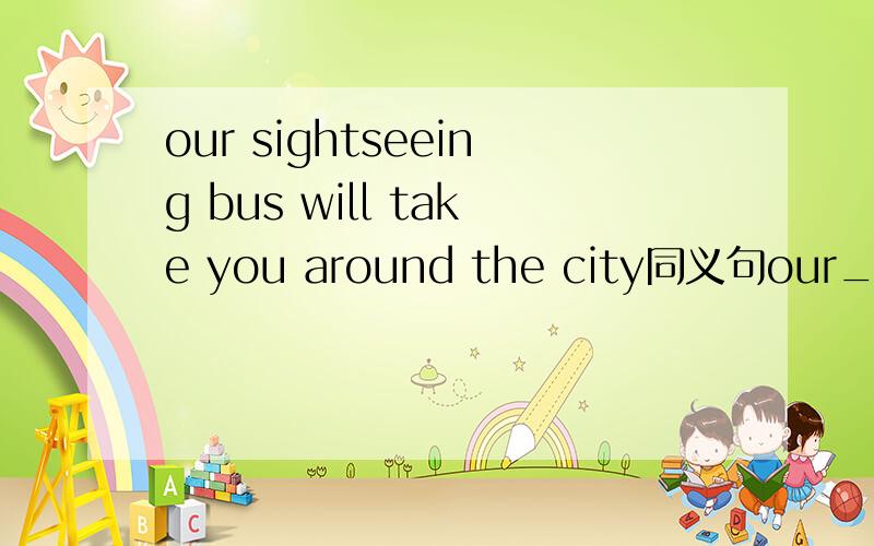 our sightseeing bus will take you around the city同义句our___ bus will take you around the city