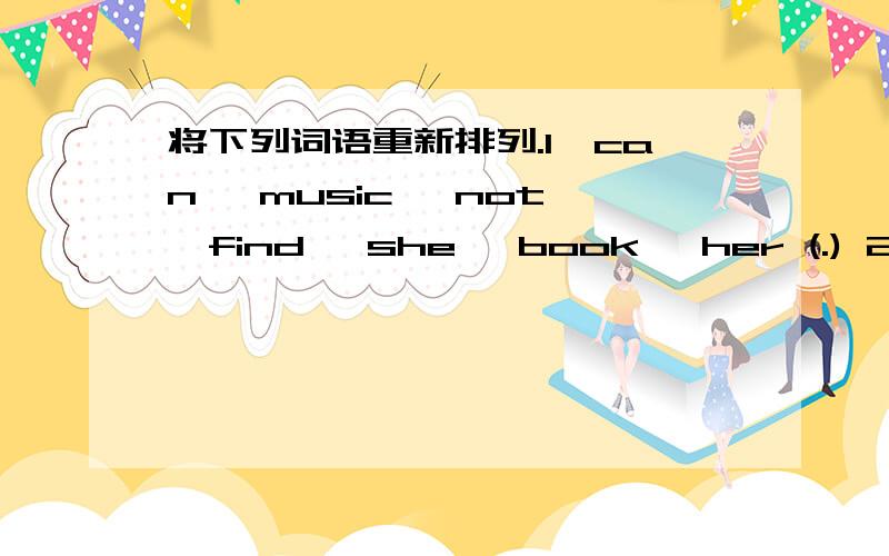 将下列词语重新排列.1、can ,music ,not ,find ,she ,book ,her (.) 2、swimming ,help ,kids ,can1、can ,music ,not ,find ,she ,book ,her (.)2、swimming ,help ,kids ,can ,with ,I(.)3、time ,you ,up ,what ,do ,usually ,get )4、your ,is,under