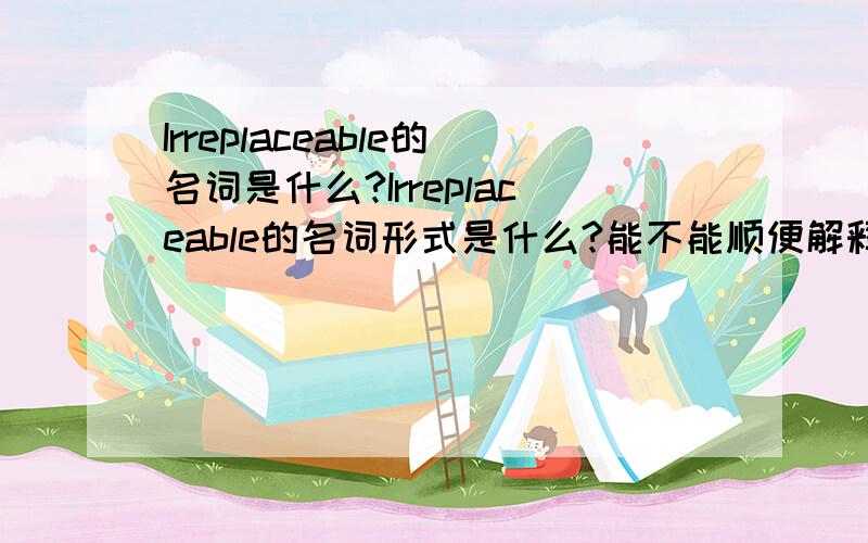 Irreplaceable的名词是什么?Irreplaceable的名词形式是什么?能不能顺便解释一下?