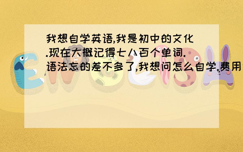 我想自学英语,我是初中的文化.现在大概记得七八百个单词.语法忘的差不多了,我想问怎么自学.费用大概多少，我是想学到和其它人一样和老外对话，上海这边好多人跟老外对话羡好慕！