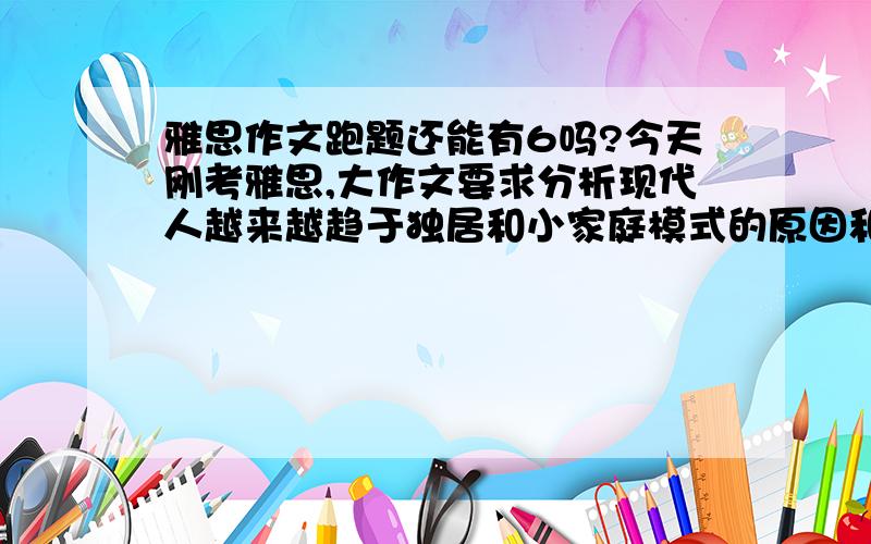 雅思作文跑题还能有6吗?今天刚考雅思,大作文要求分析现代人越来越趋于独居和小家庭模式的原因和后果.可是我当时一紧张把作文题看成了现代人到底是趋向于独居还是小家庭?我写现代人