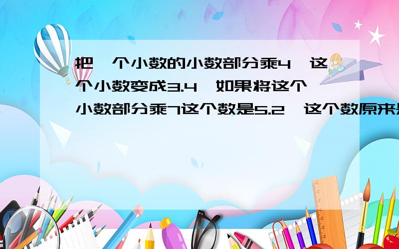 把一个小数的小数部分乘4,这个小数变成3.4,如果将这个小数部分乘7这个数是5.2,这个数原来是多少?