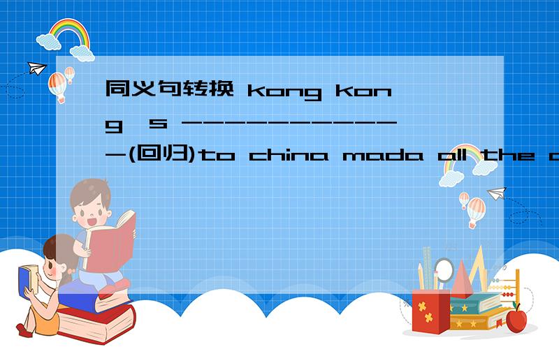 同义句转换 kong kong's -----------(回归)to china mada all the chinese happy