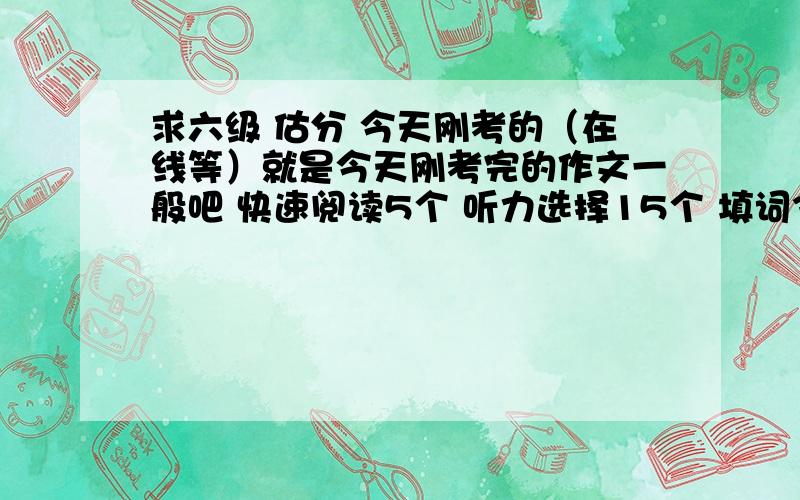 求六级 估分 今天刚考的（在线等）就是今天刚考完的作文一般吧 快速阅读5个 听力选择15个 填词3个 句子没全就不算了阅读填词4个 篇章阅读7个完型13个 翻译全对的一个 其他的就算了然后