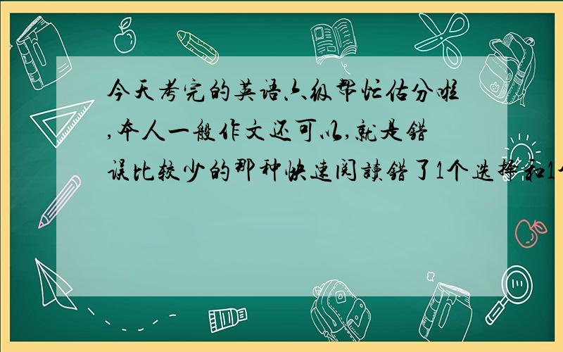 今天考完的英语六级帮忙估分啦,本人一般作文还可以,就是错误比较少的那种快速阅读错了1个选择和1个填空听力短对话错2个.长对话全对,短文错1个,短填词错2个,长句子第一个全对,后两个不