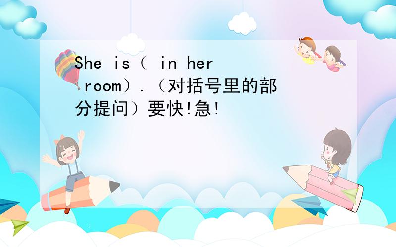 She is（ in her room）.（对括号里的部分提问）要快!急!