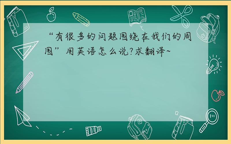 “有很多的问题围绕在我们的周围”用英语怎么说?求翻译~