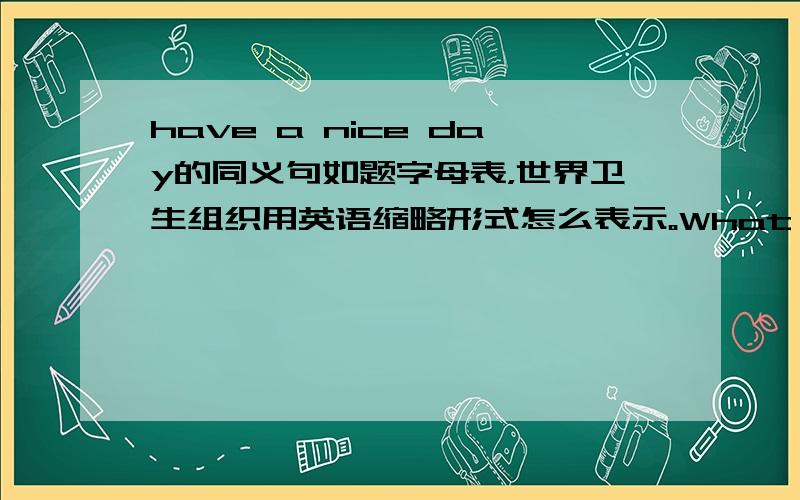 have a nice day的同义句如题字母表，世界卫生组织用英语缩略形式怎么表示。What's this,please?___