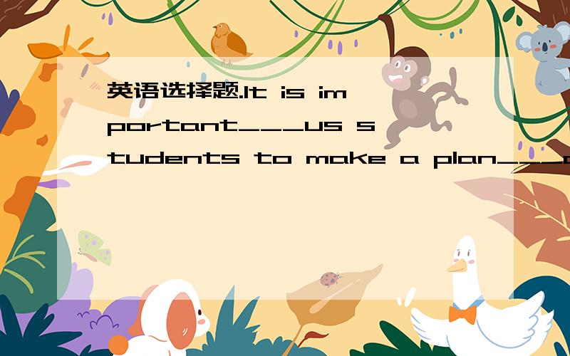 英语选择题.It is important___us students to make a plan___our studies before a new term starts.It is important___us students to make a plan___our studies before a new term starts.A.for,for  B.of,for  C.to,of  D.with,on