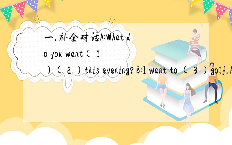 一.补全对话A:What do you want( 1 )( 2 )this evening?B:I want to ( 3 )golf.A:Who do you want to play( 4 B:I( 5 )know.Do you want to play with( 6 A:Sorry,l want to stay ( 7 )home.I like watching cartoons ( ) TV.B:I( )like cartoons,( )I like golf b