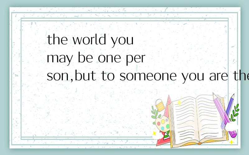 the world you may be one person,but to someone you are the whole world的出处
