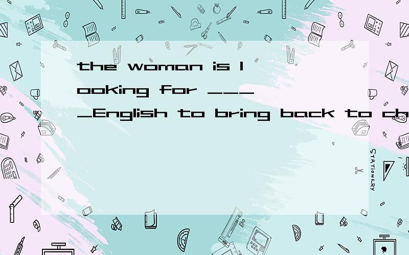 the woman is looking for ____English to bring back to china.横线上填选 someting someone nothing none nowhere之类的不定代词.