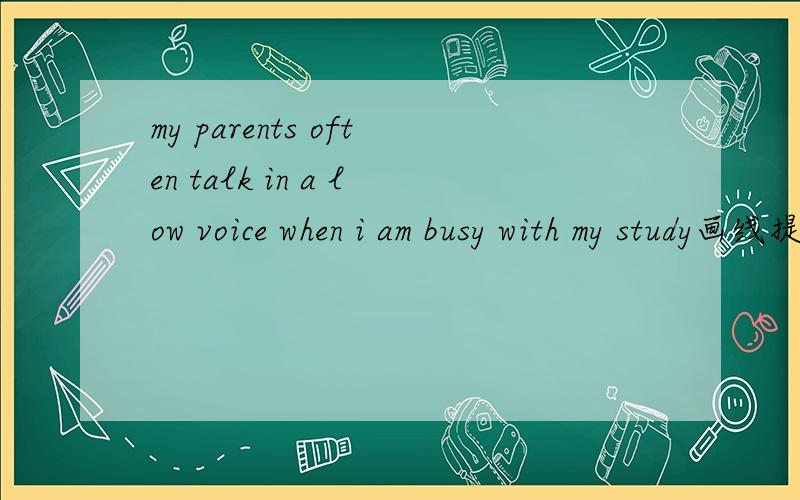 my parents often talk in a low voice when i am busy with my study画线提问,画线部分 in a low voice.__ __ your parents talk when __ __busy with your study?