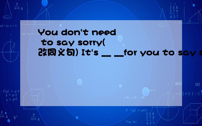 You don't need to say sorry(改同义句) It's __ __for you to say sorry