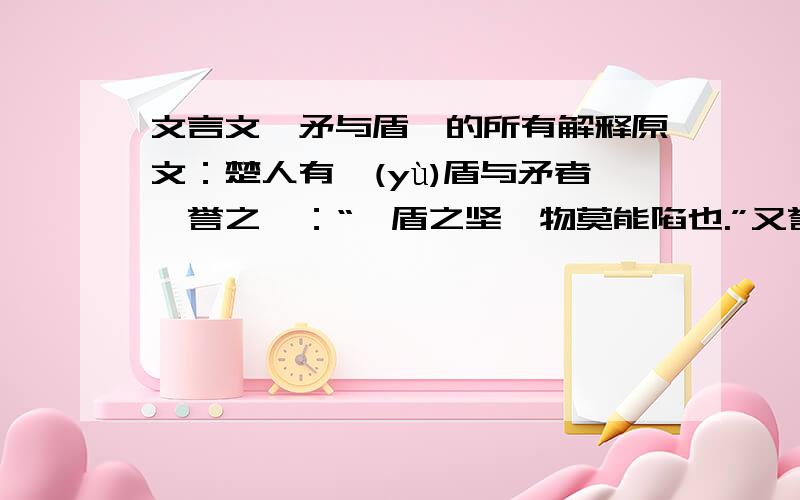 文言文《矛与盾》的所有解释原文：楚人有鬻(yù)盾与矛者,誉之曰：“吾盾之坚,物莫能陷也.”又誉其矛曰：“吾矛之利,於物无不陷也.”或曰：“以子之矛,陷子之盾,何如?”其人弗能应也.1