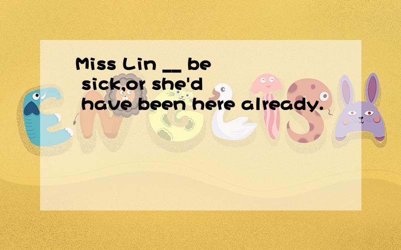 Miss Lin __ be sick,or she'd have been here already.