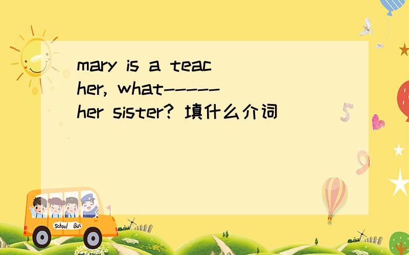 mary is a teacher, what-----her sister? 填什么介词