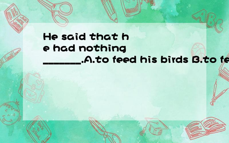 He said that he had nothing _______.A.to feed his birds B.to feed his birds with C.to feed his birds on D.feeding on his birds第三个feed的用法不也正确么 为什么不选