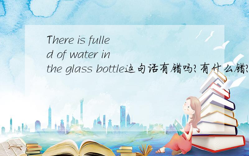 There is fulled of water in the glass bottle这句话有错吗?有什么错?