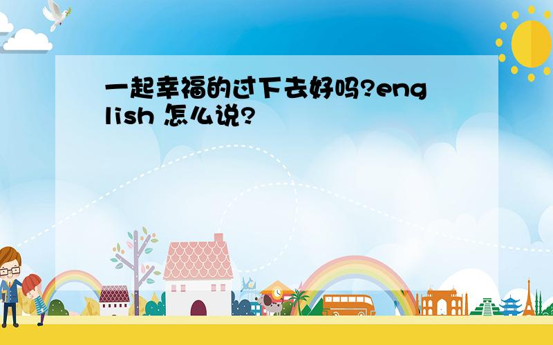 一起幸福的过下去好吗?english 怎么说?