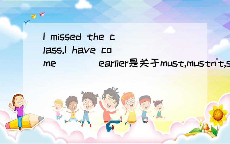 I missed the class.I have come____earlier是关于must,mustn't,should,shouldn't的问题真对不起的说,横线打错位置了,是在I和have之间的...