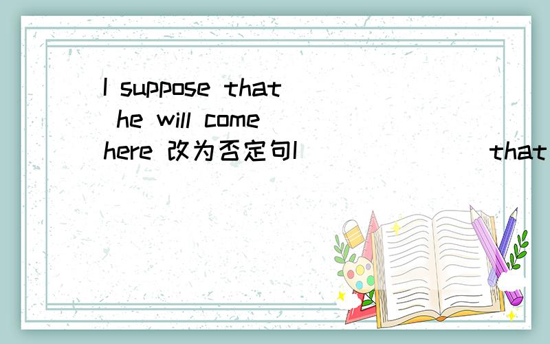 I suppose that he will come here 改为否定句I ___ ___ that he ___ come here还有一道 Don't tell Sue what I said unless she asks you 改为同义句Don't tell Sue what I said ___ she ___ you