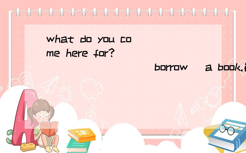 what do you come here for?__________ (borrow) a book.能这样回答吗：I come here for borrowing a book.