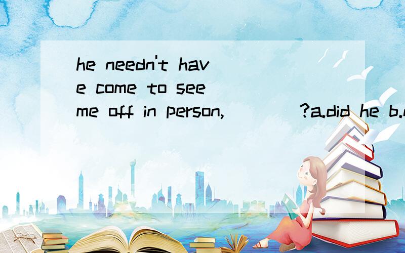 he needn't have come to see me off in person,____?a.did he b.need he c.has he d.needn't he选哪一个?急要!