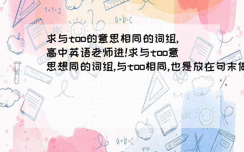 求与too的意思相同的词组,高中英语老师进!求与too意思想同的词组,与too相同,也是放在句末做“也”的意思,但与too不同的是,too之前要加逗号才可放在句末做“也”的意思,而它不用加.