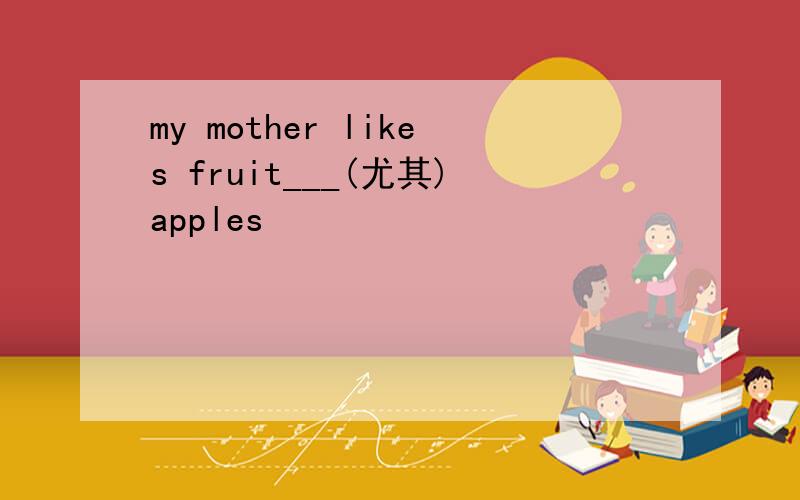 my mother likes fruit___(尤其)apples