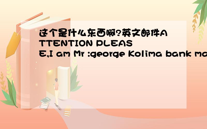 这个是什么东西啊?英文邮件ATTENTION PLEASE,I am Mr :george Kolima bank manager of (ECOBANK) OUAGADOUGOU BURKINA FASO WEST AFRICA BRANCH.I am contacting you based on Trust and coanfidentiality thatyou will keep this as top secret.Don’t be