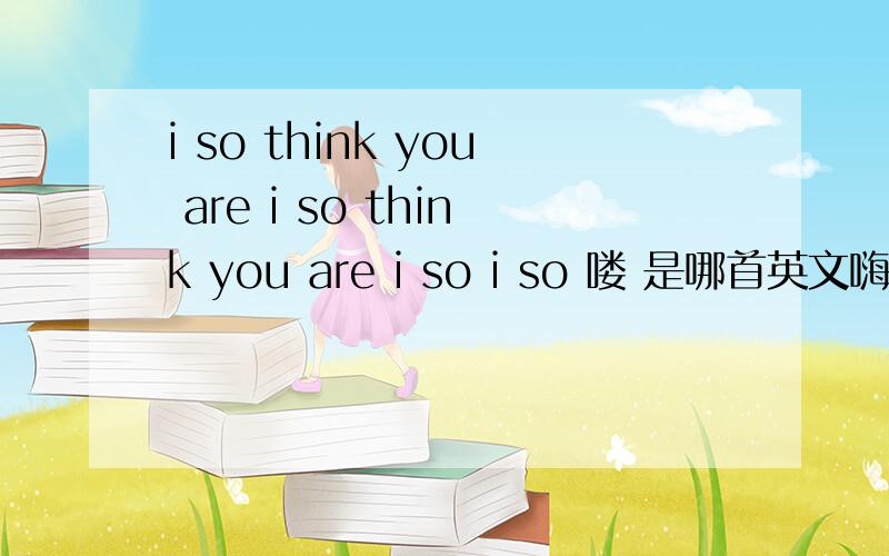 i so think you are i so think you are i so i so 喽 是哪首英文嗨曲最近总听到谢谢!不是那首老歌i so you