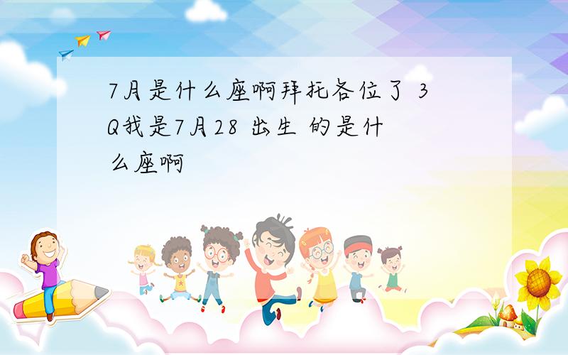 7月是什么座啊拜托各位了 3Q我是7月28 出生 的是什么座啊