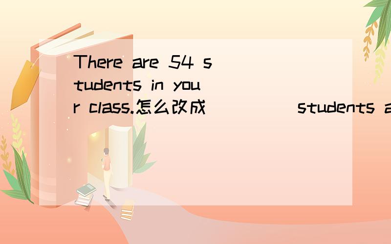 There are 54 students in your class.怎么改成（ ）（ ）students are there in your class?