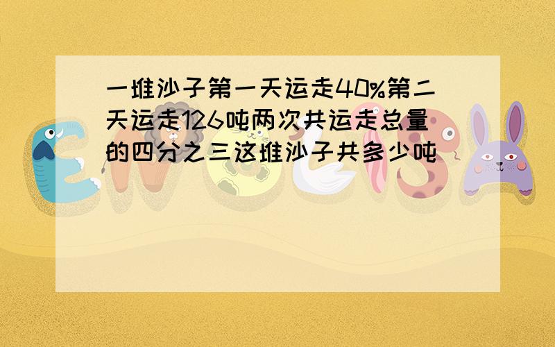 一堆沙子第一天运走40%第二天运走126吨两次共运走总量的四分之三这堆沙子共多少吨