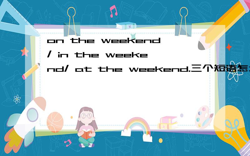on the weekend/ in the weekend/ at the weekend.三个短语怎么区别?